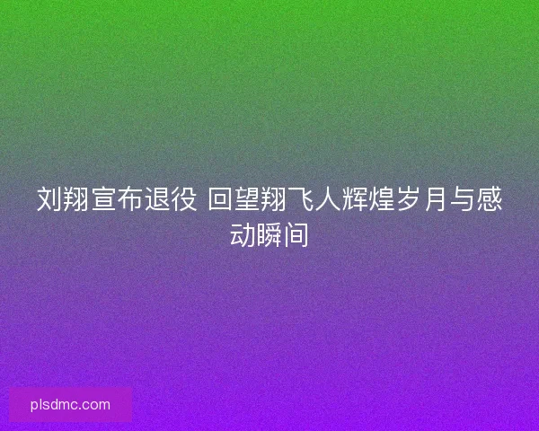 刘翔宣布退役 回望翔飞人辉煌岁月与感动瞬间