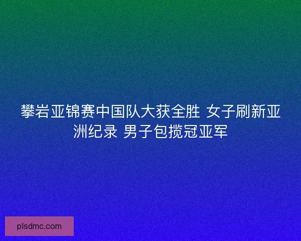 攀岩亚锦赛中国队大获全胜 女子刷新亚洲纪录 男子包揽冠亚军