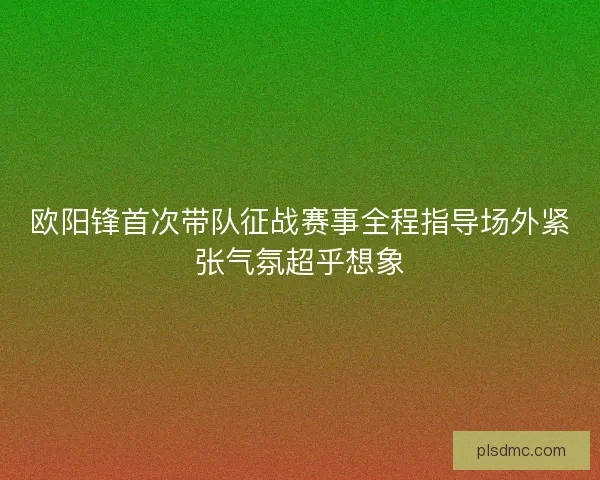 欧阳锋首次带队征战赛事全程指导场外紧张气氛超乎想象