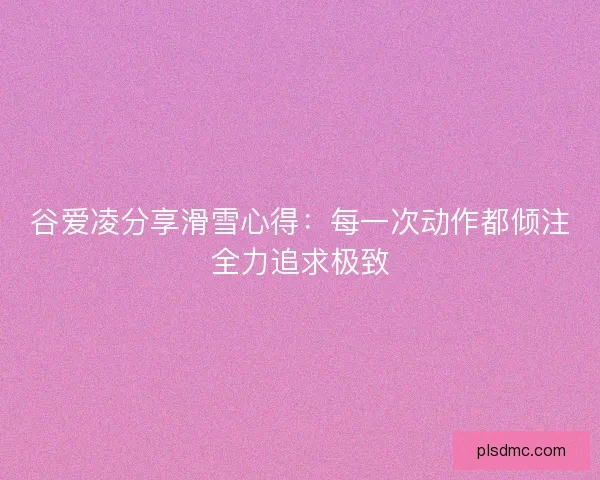 谷爱凌分享滑雪心得：每一次动作都倾注全力追求极致
