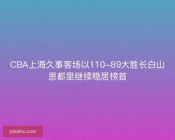 CBA上海久事客场以110-89大胜长白山恩都里继续稳居榜首